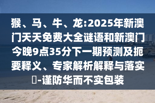 猴、馬、牛、龍:2025年新澳門天天免費(fèi)大全謎語(yǔ)和新澳門今晚9點(diǎn)35分下一期預(yù)測(cè)及扼要釋義、專家解析解釋與落實(shí)?-謹(jǐn)防華而不實(shí)包裝