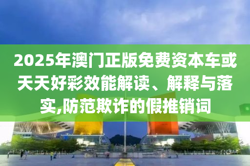2025年澳門正版免費資本車或天天好彩效能解讀、解釋與落實,防范欺詐的假推銷詞