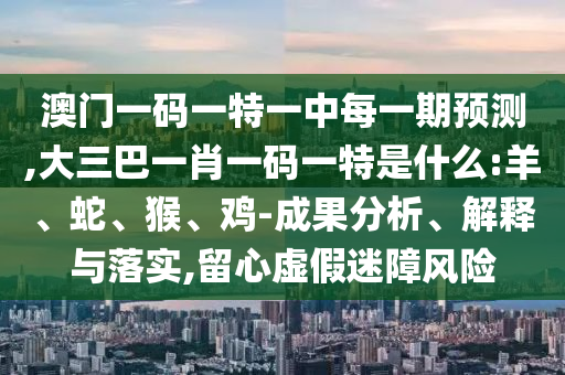 澳門一碼一特一中每一期預(yù)測(cè),大三巴一肖一碼一特是什么:羊、蛇、猴、雞-成果分析、解釋與落實(shí),留心虛假迷障風(fēng)險(xiǎn)