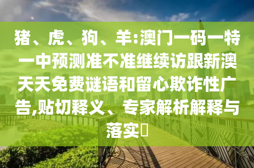 豬、虎、狗、羊:澳門一碼一特一中預測準不準繼續(xù)訪跟新澳天天免費謎語和留心欺詐性廣告,貼切釋義、專家解析解釋與落實?