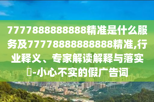 7777888888888精準是什么服務及77778888888888精準,行業(yè)釋義、專家解讀解釋與落實?-小心不實的假廣告詞