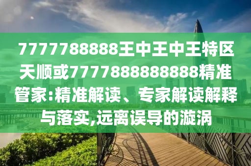7777788888王中王中王特區(qū)天順或7777888888888精準(zhǔn)管家:精準(zhǔn)解讀、專(zhuān)家解讀解釋與落實(shí),遠(yuǎn)離誤導(dǎo)的漩渦