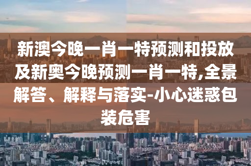 新澳今晚一肖一特預(yù)測(cè)和投放及新奧今晚預(yù)測(cè)一肖一特,全景解答、解釋與落實(shí)-小心迷惑包裝危害