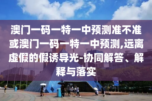 澳門一碼一特一中預(yù)測準不準或澳門一碼一特一中預(yù)測,遠離虛假的假誘導(dǎo)光-協(xié)同解答、解釋與落實