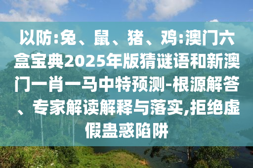 以防:兔、鼠、豬、雞:澳門六盒寶典2025年版猜謎語(yǔ)和新澳門一肖一馬中特預(yù)測(cè)-根源解答、專家解讀解釋與落實(shí),拒絕虛假蠱惑陷阱