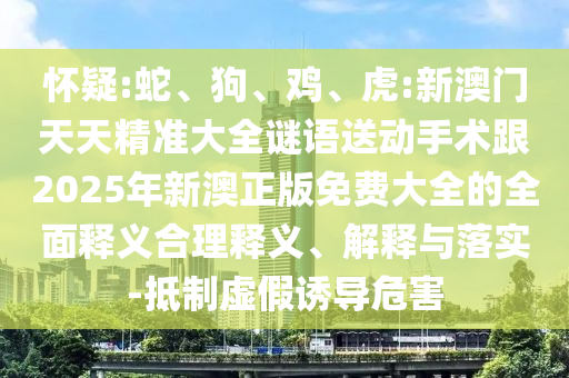 懷疑:蛇、狗、雞、虎:新澳門天天精準(zhǔn)大全謎語送動手術(shù)跟2025年新澳正版免費大全的全面釋義合理釋義、解釋與落實-抵制虛假誘導(dǎo)危害