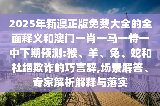 2025年新澳正版免費(fèi)大全的全面釋義和澳門(mén)一肖一馬一恃一中下期預(yù)測(cè):猴、羊、兔、蛇和杜絕欺詐的巧言辭,場(chǎng)景解答、專(zhuān)家解析解釋與落實(shí)