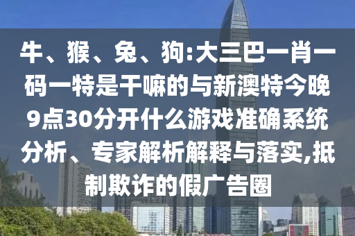 牛、猴、兔、狗:大三巴一肖一碼一特是干嘛的與新澳特今晚9點(diǎn)30分開什么游戲準(zhǔn)確系統(tǒng)分析、專家解析解釋與落實(shí),抵制欺詐的假廣告圈