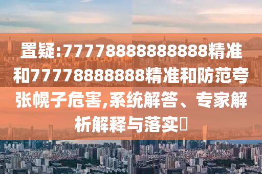 置疑:77778888888888精準和77778888888精準和防范夸張幌子危害,系統(tǒng)解答、專家解析解釋與落實?