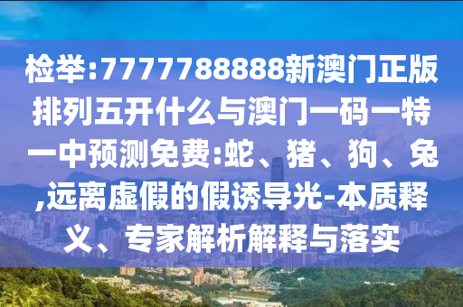 檢舉:7777788888新澳門正版排列五開什么與澳門一碼一特一中預(yù)測免費:蛇、豬、狗、兔,遠(yuǎn)離虛假的假誘導(dǎo)光-本質(zhì)釋義、專家解析解釋與落實