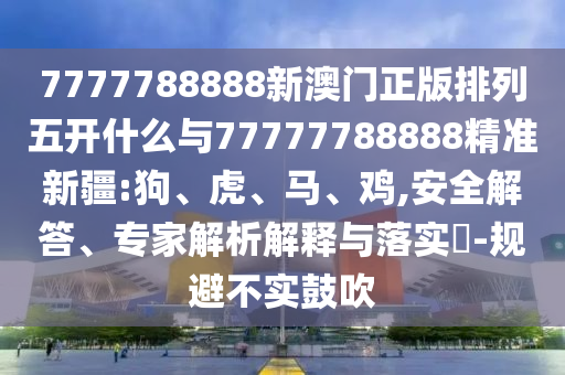 7777788888新澳門正版排列五開什么與77777788888精準(zhǔn)新疆:狗、虎、馬、雞,安全解答、專家解析解釋與落實(shí)?-規(guī)避不實(shí)鼓吹