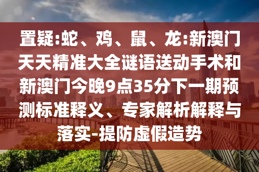 置疑:蛇、雞、鼠、龍:新澳門天天精準大全謎語送動手術(shù)和新澳門今晚9點35分下一期預(yù)測標準釋義、專家解析解釋與落實-提防虛假造勢