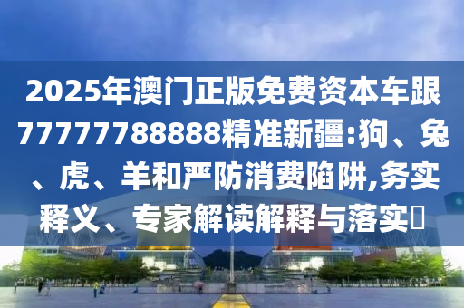 2025年澳門正版免費(fèi)資本車跟77777788888精準(zhǔn)新疆:狗、兔、虎、羊和嚴(yán)防消費(fèi)陷阱,務(wù)實(shí)釋義、專家解讀解釋與落實(shí)?