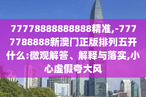 77778888888888精準(zhǔn),-7777788888新澳門(mén)正版排列五開(kāi)什么:微觀解答、解釋與落實(shí),小心虛假夸大風(fēng)