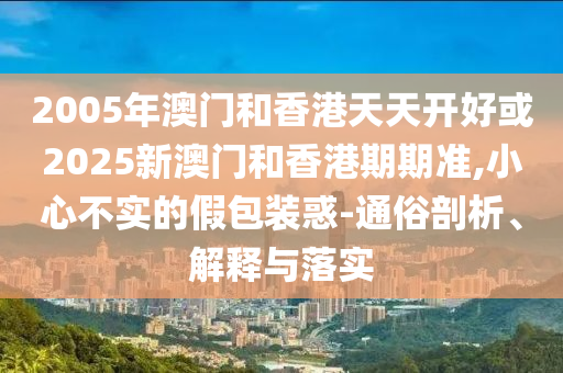 2005年澳門和香港天天開好或2025新澳門和香港期期準,小心不實的假包裝惑-通俗剖析、解釋與落實