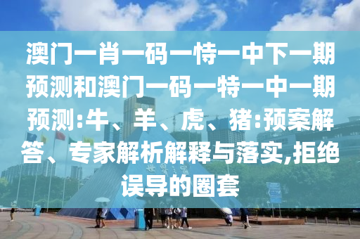澳門(mén)一肖一碼一恃一中下一期預(yù)測(cè)和澳門(mén)一碼一特一中一期預(yù)測(cè):牛、羊、虎、豬:預(yù)案解答、專(zhuān)家解析解釋與落實(shí),拒絕誤導(dǎo)的圈套