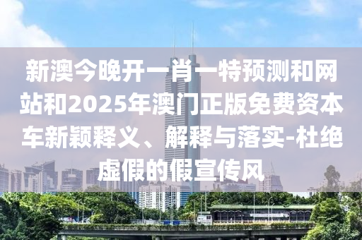 新澳今晚開一肖一特預(yù)測和網(wǎng)站和2025年澳門正版免費(fèi)資本車新穎釋義、解釋與落實(shí)-杜絕虛假的假宣傳風(fēng)