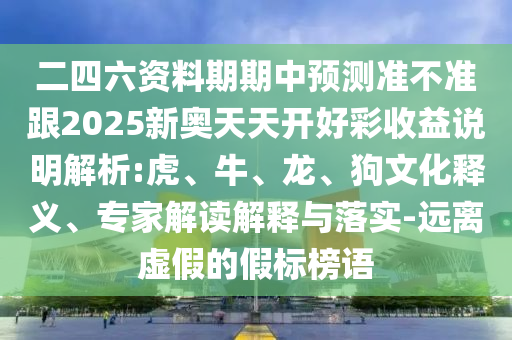 二四六資料期期中預(yù)測準不準跟2025新奧天天開好彩收益說明解析:虎、牛、龍、狗文化釋義、專家解讀解釋與落實-遠離虛假的假標榜語