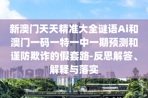 新澳門天天精準(zhǔn)大全謎語Ai和澳門一碼一特一中一期預(yù)測(cè)和謹(jǐn)防欺詐的假套路-反思解答、解釋與落實(shí)