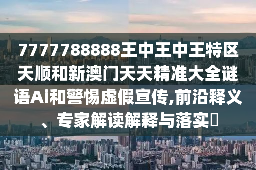 7777788888王中王中王特區(qū)天順和新澳門天天精準(zhǔn)大全謎語Ai和警惕虛假宣傳,前沿釋義、專家解讀解釋與落實?