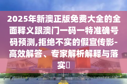2025年新澳正版免費(fèi)大全的全面釋義跟澳門(mén)一碼一特準(zhǔn)確號(hào)碼預(yù)測(cè),拒絕不實(shí)的假宣傳影-高效解答、專(zhuān)家解析解釋與落實(shí)?