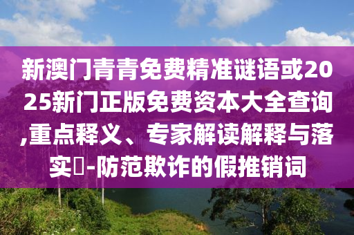 新澳門青青免費(fèi)精準(zhǔn)謎語或2025新門正版免費(fèi)資本大全查詢,重點(diǎn)釋義、專家解讀解釋與落實(shí)?-防范欺詐的假推銷詞