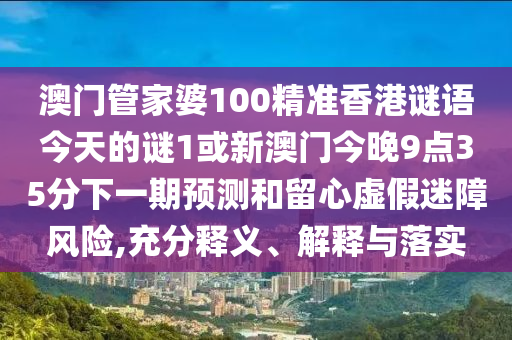 澳門管家婆100精準香港謎語今天的謎1或新澳門今晚9點35分下一期預測和留心虛假迷障風險,充分釋義、解釋與落實