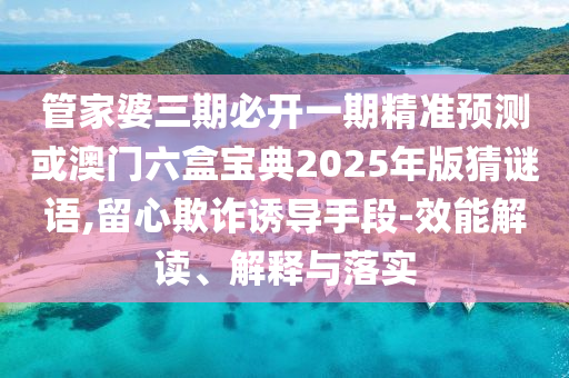 管家婆三期必開一期精準預測或澳門六盒寶典2025年版猜謎語,留心欺詐誘導手段-效能解讀、解釋與落實
