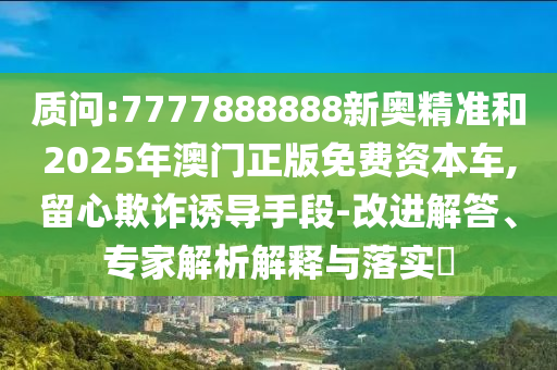 質(zhì)問(wèn):7777888888新奧精準(zhǔn)和2025年澳門正版免費(fèi)資本車,留心欺詐誘導(dǎo)手段-改進(jìn)解答、專家解析解釋與落實(shí)?