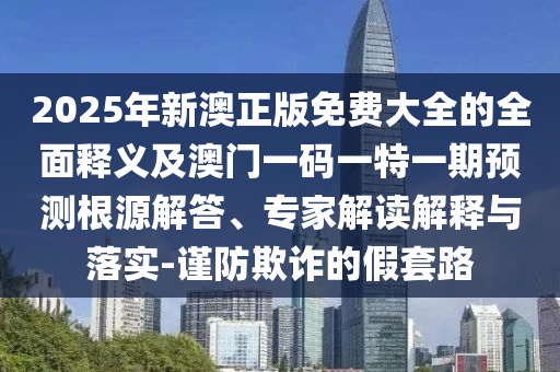2025年新澳正版免費(fèi)大全的全面釋義及澳門一碼一特一期預(yù)測根源解答、專家解讀解釋與落實(shí)-謹(jǐn)防欺詐的假套路
