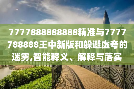 7777888888888精準(zhǔn)與7777788888王中新版和躲避虛夸的迷霧,智能釋義、解釋與落實(shí)