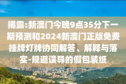 揭露:新澳門今晚9點(diǎn)35分下一期預(yù)測和2024新澳門正版免費(fèi)掛牌燈牌協(xié)同解答、解釋與落實(shí)-規(guī)避誤導(dǎo)的假包裝紙