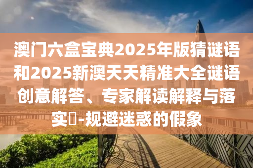澳門(mén)六盒寶典2025年版猜謎語(yǔ)和2025新澳天天精準(zhǔn)大全謎語(yǔ)創(chuàng)意解答、專(zhuān)家解讀解釋與落實(shí)?-規(guī)避迷惑的假象