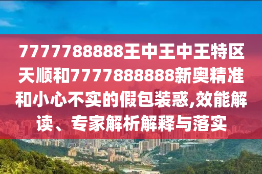 7777788888王中王中王特區(qū)天順和7777888888新奧精準(zhǔn)和小心不實(shí)的假包裝惑,效能解讀、專家解析解釋與落實(shí)
