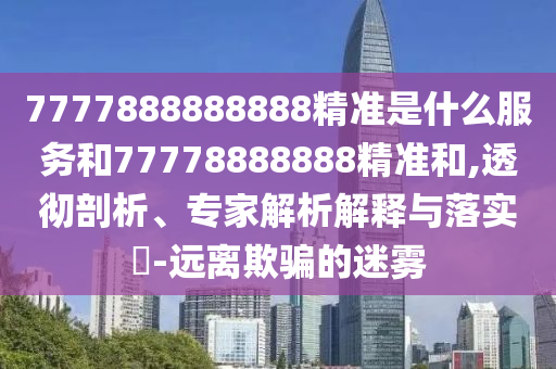 7777888888888精準(zhǔn)是什么服務(wù)和77778888888精準(zhǔn)和,透徹剖析、專家解析解釋與落實(shí)?-遠(yuǎn)離欺騙的迷霧