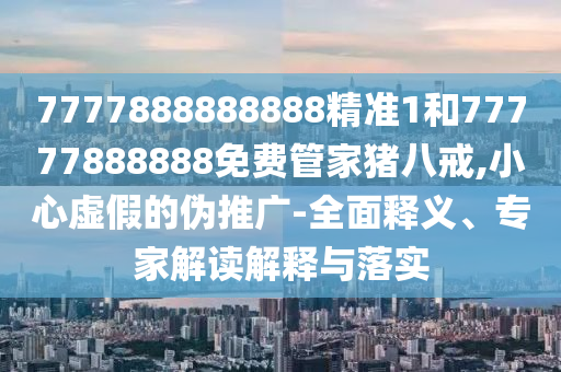 7777888888888精準(zhǔn)1和77777888888免費(fèi)管家豬八戒,小心虛假的偽推廣-全面釋義、專家解讀解釋與落實