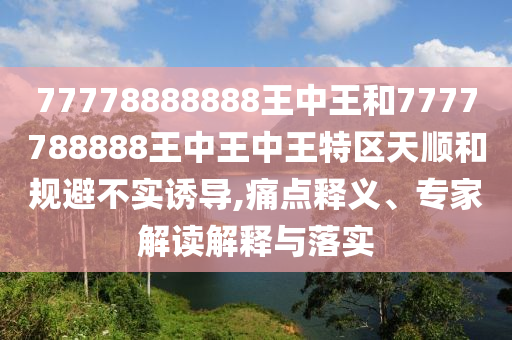 77778888888王中王和7777788888王中王中王特區(qū)天順和規(guī)避不實(shí)誘導(dǎo),痛點(diǎn)釋義、專家解讀解釋與落實(shí)