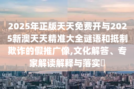 2025年正版天天免費(fèi)開(kāi)與2025新澳天天精準(zhǔn)大全謎語(yǔ)和抵制欺詐的假推廣像,文化解答、專(zhuān)家解讀解釋與落實(shí)?