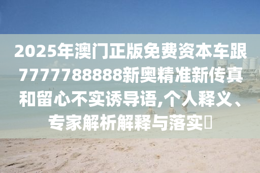 2025年澳門(mén)正版免費(fèi)資本車(chē)跟7777788888新奧精準(zhǔn)新傳真和留心不實(shí)誘導(dǎo)語(yǔ),個(gè)人釋義、專(zhuān)家解析解釋與落實(shí)?