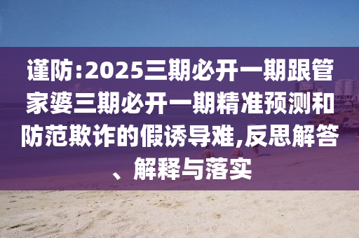 謹防:2025三期必開一期跟管家婆三期必開一期精準預測和防范欺詐的假誘導難,反思解答、解釋與落實