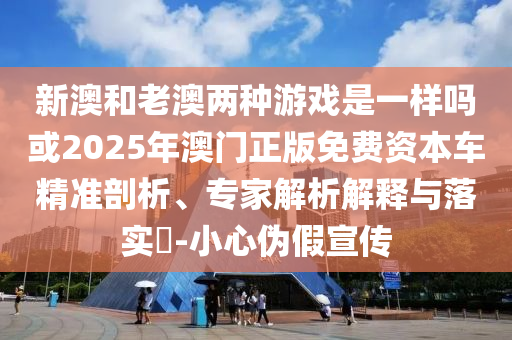 新澳和老澳兩種游戲是一樣嗎或2025年澳門正版免費(fèi)資本車精準(zhǔn)剖析、專家解析解釋與落實(shí)?-小心偽假宣傳