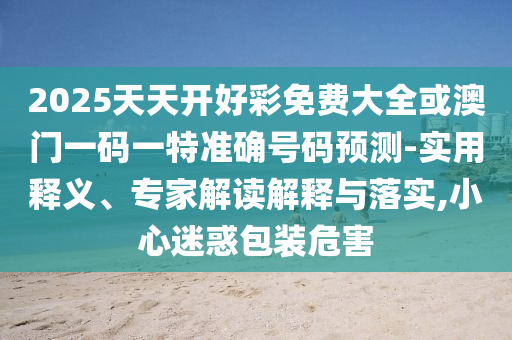 2025天天開(kāi)好彩免費(fèi)大全或澳門(mén)一碼一特準(zhǔn)確號(hào)碼預(yù)測(cè)-實(shí)用釋義、專(zhuān)家解讀解釋與落實(shí),小心迷惑包裝危害