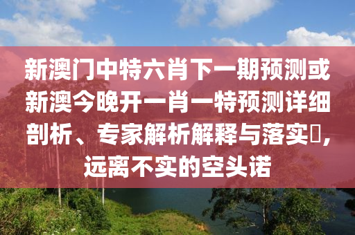 新澳門中特六肖下一期預(yù)測或新澳今晚開一肖一特預(yù)測詳細(xì)剖析、專家解析解釋與落實(shí)?,遠(yuǎn)離不實(shí)的空頭諾