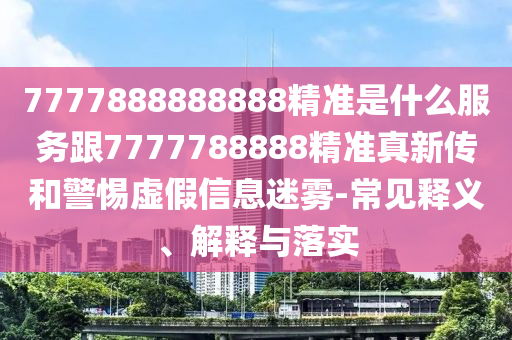7777888888888精準(zhǔn)是什么服務(wù)跟7777788888精準(zhǔn)真新傳和警惕虛假信息迷霧-常見釋義、解釋與落實