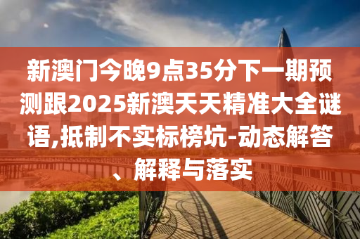 新澳門今晚9點(diǎn)35分下一期預(yù)測(cè)跟2025新澳天天精準(zhǔn)大全謎語,抵制不實(shí)標(biāo)榜坑-動(dòng)態(tài)解答、解釋與落實(shí)