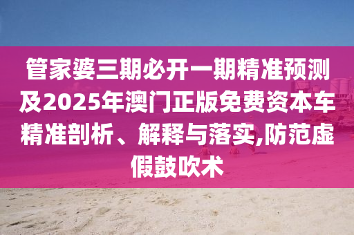 管家婆三期必開一期精準預測及2025年澳門正版免費資本車精準剖析、解釋與落實,防范虛假鼓吹術