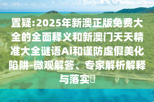 置疑:2025年新澳正版免費(fèi)大全的全面釋義和新澳門(mén)天天精準(zhǔn)大全謎語(yǔ)Ai和謹(jǐn)防虛假美化陷阱-微觀解答、專(zhuān)家解析解釋與落實(shí)?