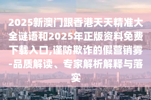 2025新澳門跟香港天天精準(zhǔn)大全謎語和2025年正版資料免費(fèi)下載入口,謹(jǐn)防欺詐的假營(yíng)銷霧-品質(zhì)解讀、專家解析解釋與落實(shí)