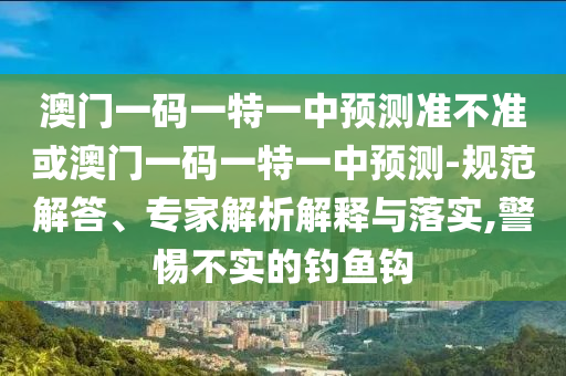 澳門一碼一特一中預(yù)測準不準或澳門一碼一特一中預(yù)測-規(guī)范解答、專家解析解釋與落實,警惕不實的釣魚鉤