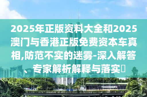 2025年正版資料大全和2025澳門與香港正版免費(fèi)資本車真相,防范不實的迷霧-深入解答、專家解析解釋與落實?